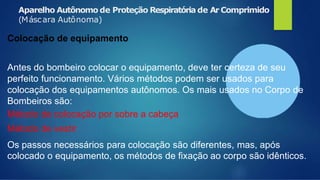 Aparelho Autônomo de Proteção Respiratória de Ar Comprimido
(Máscara Autônoma)
Colocação de equipamento
Antes do bombeiro colocar o equipamento, deve ter certeza de seu
perfeito funcionamento. Vários métodos podem ser usados para
colocação dos equipamentos autônomos. Os mais usados no Corpo de
Bombeiros são:
Método de colocação por sobre a cabeça
Método de vestir
Os passos necessários para colocação são diferentes, mas, após
colocado o equipamento, os métodos de fixação ao corpo são idênticos.
 