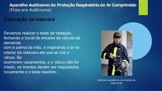 Aparelho Autônomo de Proteção Respiratória de Ar Comprimido
Verificar a resistência dos tirantes da
peça facial
(Máscara Autônoma)
Colocação da máscara
Devemos realizar o teste de vedação,
fechando o bocal de encaixe da válvula de
demanda
com a palma da mão, e inspirando o ar no
interior da máscara até que se crie o
vácuo. Se
ocorrerem vazamentos, e o vácuo não for
criado, os tirantes devem ser reajustados
novamente e o teste repetido.
 