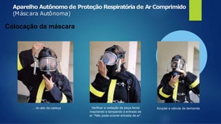 Aparelho Autônomo de Proteção Respiratória de Ar Comprimido
(Máscara Autônoma)
Colocação da máscara
... do alto da cabeça Verificar a vedação da peça facial
inspirando e tampando a entrada de
ar. “Não pode ocorrer entrada de ar”.
Acoplar a válvula de demanda
 