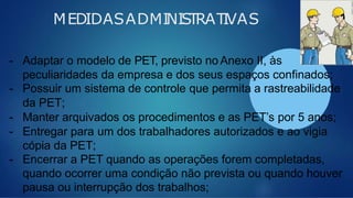 MEDIDASADMINISTRATIVAS
- Adaptar o modelo de PET, previsto no Anexo II, às
peculiaridades da empresa e dos seus espaços confinados;
- Possuir um sistema de controle que permita a rastreabilidade
da PET;
- Manter arquivados os procedimentos e as PET’s por 5 anos;
- Entregar para um dos trabalhadores autorizados e ao vigia
cópia da PET;
- Encerrar a PET quando as operações forem completadas,
quando ocorrer uma condição não prevista ou quando houver
pausa ou interrupção dos trabalhos;
 