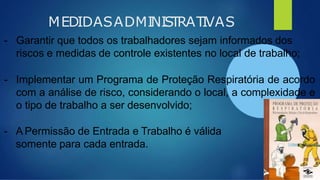 MEDIDASADMINISTRATIVAS
- Garantir que todos os trabalhadores sejam informados dos
riscos e medidas de controle existentes no local de trabalho;
- Implementar um Programa de Proteção Respiratória de acordo
com a análise de risco, considerando o local, a complexidade e
o tipo de trabalho a ser desenvolvido;
- A Permissão de Entrada e Trabalho é válida
somente para cada entrada.
 