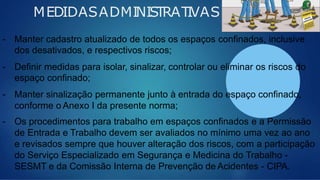 MEDIDASADMINISTRATIVAS
- Manter cadastro atualizado de todos os espaços confinados, inclusive
dos desativados, e respectivos riscos;
- Definir medidas para isolar, sinalizar, controlar ou eliminar os riscos do
espaço confinado;
- Manter sinalização permanente junto à entrada do espaço confinado,
conforme o Anexo I da presente norma;
- Os procedimentos para trabalho em espaços confinados e a Permissão
de Entrada e Trabalho devem ser avaliados no mínimo uma vez ao ano
e revisados sempre que houver alteração dos riscos, com a participação
do Serviço Especializado em Segurança e Medicina do Trabalho -
SESMT e da Comissão Interna de Prevenção de Acidentes - CIPA.
 