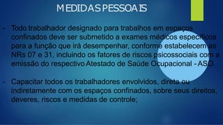 MEDIDASPESSOAIS
- Todo trabalhador designado para trabalhos em espaços
confinados deve ser submetido a exames médicos específicos
para a função que irá desempenhar, conforme estabelecem as
NRs 07 e 31, incluindo os fatores de riscos psicossociais com a
emissão do respectivo Atestado de Saúde Ocupacional - ASO.
- Capacitar todos os trabalhadores envolvidos, direta ou
indiretamente com os espaços confinados, sobre seus direitos,
deveres, riscos e medidas de controle;
 