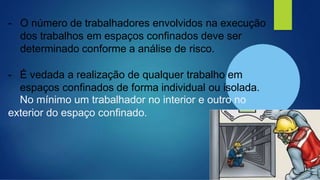 - O número de trabalhadores envolvidos na execução
dos trabalhos em espaços confinados deve ser
determinado conforme a análise de risco.
- É vedada a realização de qualquer trabalho em
espaços confinados de forma individual ou isolada.
No mínimo um trabalhador no interior e outro no
exterior do espaço confinado.
 
