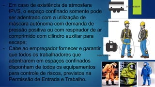 - Em caso de existência de atmosfera
IPVS, o espaço confinado somente pode
ser adentrado com a utilização de
máscara autônoma com demanda de
pressão positiva ou com respirador de ar
comprimido com cilindro auxiliar para
escape;
- Cabe ao empregador fornecer e garantir
que todos os trabalhadores que
adentrarem em espaços confinados
disponham de todos os equipamentos
para controle de riscos, previstos na
Permissão de Entrada e Trabalho.
 