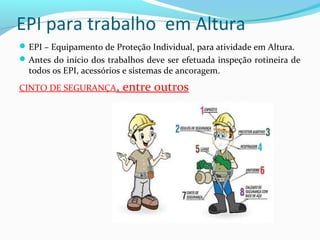 EPI para trabalho em Altura
 EPI – Equipamento de Proteção Individual, para atividade em Altura.
 Antes do início dos trabalhos deve ser efetuada inspeção rotineira de

todos os EPI, acessórios e sistemas de ancoragem.

CINTO DE SEGURANÇA,

entre outros

 