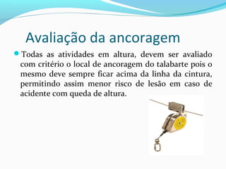 Avaliação da ancoragem
Todas as atividades em altura, devem ser avaliado

com critério o local de ancoragem do talabarte pois o
mesmo deve sempre ficar acima da linha da cintura,
permitindo assim menor risco de lesão em caso de
acidente com queda de altura.

 