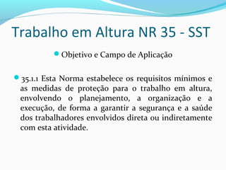 Trabalho em Altura NR 35 - SST
Objetivo e Campo de Aplicação
35.1.1 Esta Norma estabelece os requisitos mínimos e

as medidas de proteção para o trabalho em altura,
envolvendo o planejamento, a organização e a
execução, de forma a garantir a segurança e a saúde
dos trabalhadores envolvidos direta ou indiretamente
com esta atividade.

 