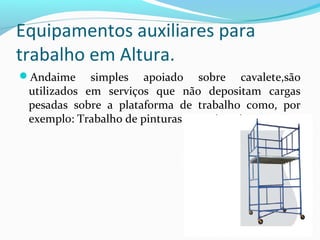 Equipamentos auxiliares para
trabalho em Altura.
Andaime

simples apoiado sobre cavalete,são
utilizados em serviços que não depositam cargas
pesadas sobre a plataforma de trabalho como, por
exemplo: Trabalho de pinturas e carpintarias

 