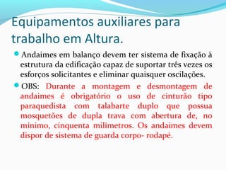 Equipamentos auxiliares para
trabalho em Altura.
Andaimes em balanço devem ter sistema de fixação à

estrutura da edificação capaz de suportar três vezes os
esforços solicitantes e eliminar quaisquer oscilações.
OBS: Durante a montagem e desmontagem de
andaimes é obrigatório o uso de cinturão tipo
paraquedista com talabarte duplo que possua
mosquetões de dupla trava com abertura de, no
mínimo, cinquenta milímetros. Os andaimes devem
dispor de sistema de guarda corpo- rodapé.

 