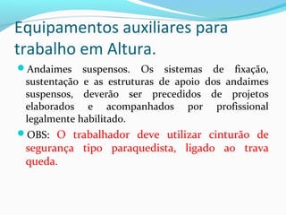 Equipamentos auxiliares para
trabalho em Altura.
Andaimes

suspensos. Os sistemas de fixação,
sustentação e as estruturas de apoio dos andaimes
suspensos, deverão ser precedidos de projetos
elaborados e acompanhados por profissional
legalmente habilitado.

OBS: O trabalhador deve utilizar cinturão de

segurança tipo paraquedista, ligado ao trava
queda.

 