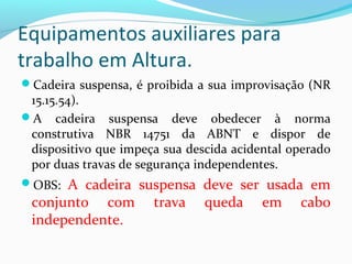 Equipamentos auxiliares para
trabalho em Altura.
Cadeira suspensa, é proibida a sua improvisação (NR

15.15.54).
A cadeira suspensa deve obedecer à norma
construtiva NBR 14751 da ABNT e dispor de
dispositivo que impeça sua descida acidental operado
por duas travas de segurança independentes.

A cadeira suspensa deve ser usada em
conjunto com trava queda em cabo
independente.

OBS:

 