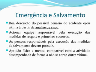 Emergência e Salvamento
Boa descrição do possível cenário do acidente e/ou

vitima à partir da análise de risco.
Acionar equipe responsável pela execução das
medidas de resgate e primeiros socorros.
As pessoas responsáveis pela execução das medidas
de salvamento devem possuir.
Aptidão física e mental compatível com a atividade
desempenhada de forma a não se torna outra vitima.

 