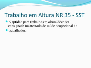 Trabalho em Altura NR 35 - SST
A aptidão para trabalho em altura deve ser

consignada no atestado de saúde ocupacional do
trabalhador.

 