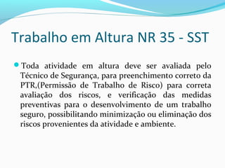 Trabalho em Altura NR 35 - SST
Toda atividade em altura deve ser avaliada pelo

Técnico de Segurança, para preenchimento correto da
PTR,(Permissão de Trabalho de Risco) para correta
avaliação dos riscos, e verificação das medidas
preventivas para o desenvolvimento de um trabalho
seguro, possibilitando minimização ou eliminação dos
riscos provenientes da atividade e ambiente.

 