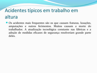 Acidentes típicos em trabalho em
altura
 Os acidentes mais frequentes são os que causam fraturas, luxações,

amputações e outros ferimentos. Muitos causam a morte do
trabalhador. A atualização tecnológica constante nas fábricas e a
adoção de medidas eficazes de segurança resolveriam grande parte
deles.

 