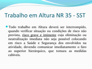 Trabalho em Altura NR 35 - SST
Todo trabalho em Altura deverá ser interrompido,

quando verificar situação ou condições de risco não
prevista, risco grave e iminente cuja eliminação ou
neutralização imediata não seja possível colocando
em risco a Saúde e Segurança dos envolvidos na
atividade, devendo comunicar imediatamente o fato
ao superior hierárquico, que tomara as medidas
cabíveis.

 