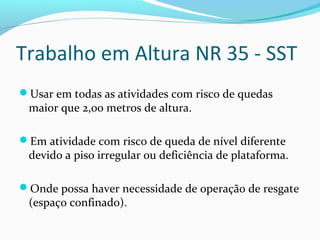 Trabalho em Altura NR 35 - SST
Usar em todas as atividades com risco de quedas

maior que 2,00 metros de altura.

Em atividade com risco de queda de nível diferente

devido a piso irregular ou deficiência de plataforma.

Onde possa haver necessidade de operação de resgate

(espaço confinado).

 