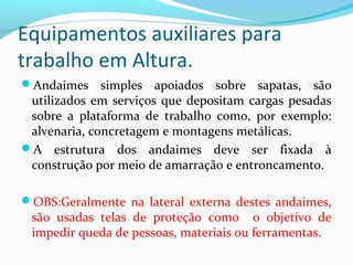 Equipamentos auxiliares para
trabalho em Altura.
Andaimes simples apoiados sobre sapatas, são

utilizados em serviços que depositam cargas pesadas
sobre a plataforma de trabalho como, por exemplo:
alvenaria, concretagem e montagens metálicas.
A estrutura dos andaimes deve ser fixada à
construção por meio de amarração e entroncamento.
OBS:Geralmente na lateral externa destes andaimes,

são usadas telas de proteção como o objetivo de
impedir queda de pessoas, materiais ou ferramentas.

 