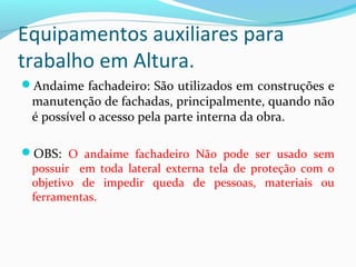 Equipamentos auxiliares para
trabalho em Altura.
Andaime fachadeiro: São utilizados em construções e

manutenção de fachadas, principalmente, quando não
é possível o acesso pela parte interna da obra.

OBS: O andaime fachadeiro Não pode ser usado sem
possuir em toda lateral externa tela de proteção com o
objetivo de impedir queda de pessoas, materiais ou
ferramentas.

 