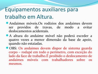 Equipamentos auxiliares para
trabalho em Altura.
Andaimes móveis.Os rodízios dos andaimes devem

ser providos de travas, de modo a evitar
deslocamentos acidentais.
A altura do andaime móvel não poderá exceder a
quatro vezes a menor dimensão da base de apoio,
quando não estaiadas.
OBS: Os andaimes devem dispor de sistema guarda
corpo – rodapé em todo o perímetro, com exceção do
lado da face de trabalho.É proibido o deslocamento de
andaimes móveis com trabalhadores sobre os
mesmos.

 