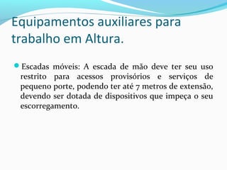 Equipamentos auxiliares para
trabalho em Altura.
Escadas móveis: A escada de mão deve ter seu uso

restrito para acessos provisórios e serviços de
pequeno porte, podendo ter até 7 metros de extensão,
devendo ser dotada de dispositivos que impeça o seu
escorregamento.

 