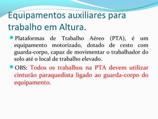 Equipamentos auxiliares para
trabalho em Altura.
Plataformas

de Trabalho Aéreo (PTA), é um
equipamento motorizado, dotado de cesto com
guarda-corpo, capaz de movimentar o trabalhador do
solo até o local de trabalho elevado.

OBS: Todos os trabalhos na PTA devem utilizar

cinturão paraquedista ligado ao guarda-corpo do
equipamento.

 