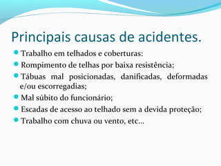 Principais causas de acidentes.
Trabalho em telhados e coberturas:
Rompimento de telhas por baixa resistência;
Tábuas mal posicionadas, danificadas, deformadas

e/ou escorregadias;
Mal súbito do funcionário;
Escadas de acesso ao telhado sem a devida proteção;
Trabalho com chuva ou vento, etc...

 