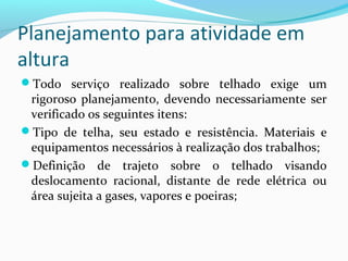 Planejamento para atividade em
altura
Todo serviço realizado sobre telhado exige um

rigoroso planejamento, devendo necessariamente ser
verificado os seguintes itens:
Tipo de telha, seu estado e resistência. Materiais e
equipamentos necessários à realização dos trabalhos;
Definição de trajeto sobre o telhado visando
deslocamento racional, distante de rede elétrica ou
área sujeita a gases, vapores e poeiras;

 