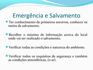 Emergência e Salvamento
Ter conhecimento de primeiros socorros, conhecer os

meios de salvamento.

Recolher o máximo de informação acerca do local

onde vai ser realizado o salvamento.

Verificar todas as condições e natureza do ambiente.
Verificar todos os requisitos de segurança e também

as condições atmosféricas, (o ar).

 
