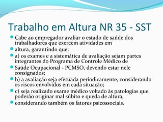Trabalho em Altura NR 35 - SST
Cabe ao empregador avaliar o estado de saúde dos

trabalhadores que exercem atividades em
altura, garantindo que:
a) os exames e a sistemática de avaliação sejam partes
integrantes do Programa de Controle Médico de
Saúde Ocupacional - PCMSO, devendo estar nele
consignados;
b) a avaliação seja efetuada periodicamente, considerando
os riscos envolvidos em cada situação;
c) seja realizado exame médico voltado às patologias que
poderão originar mal súbito e queda de altura,
considerando também os fatores psicossociais.

 
