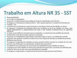 Trabalho em Altura NR 35 - SST



















Responsabilidades
35.2.1 Cabe ao empregador:
a) garantir a implementação das medidas de proteção estabelecidas nesta Norma;
b) assegurar a realização da Análise de Risco - AR e, quando aplicável, a emissão da Permissão de
Trabalho - PT;
c) desenvolver procedimento operacional para as atividades rotineiras de trabalho em altura;
d) assegurar a realização de avaliação prévia das condições no local do trabalho em altura, pelo
estudo, planejamento e implementação das ações e das medidas complementares de segurança
aplicáveis;
e) adotar as providências necessárias para acompanhar o cumprimento das medidas de proteção
estabelecidas nesta Norma pelas empresas contratadas;
f) garantir aos trabalhadores informações atualizadas sobre os riscos e as medidas de controle;
g) garantir que qualquer trabalho em altura só se inicie depois de adotadas as medidas de proteção
definidas nesta Norma;
h) assegurar a suspensão dos trabalhos em altura quando verificar situação ou condição de risco não
prevista, cuja eliminação ou neutralização imediata não seja possível;
i) estabelecer uma sistemática de autorização dos trabalhadores para trabalho em altura;
j) assegurar que todo trabalho em altura seja realizado sob supervisão, cuja forma será definida pela
análise de riscos de acordo com as peculiaridades da atividade;
k) assegurar a organização e o arquivamento da documentação prevista nesta Norma.

 