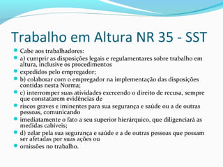 Trabalho em Altura NR 35 - SST
 Cabe aos trabalhadores:
 a) cumprir as disposições legais e regulamentares sobre trabalho em

altura, inclusive os procedimentos
 expedidos pelo empregador;
 b) colaborar com o empregador na implementação das disposições
contidas nesta Norma;
 c) interromper suas atividades exercendo o direito de recusa, sempre
que constatarem evidências de
 riscos graves e iminentes para sua segurança e saúde ou a de outras
pessoas, comunicando
 imediatamente o fato a seu superior hierárquico, que diligenciará as
medidas cabíveis;
 d) zelar pela sua segurança e saúde e a de outras pessoas que possam
ser afetadas por suas ações ou
 omissões no trabalho.

 