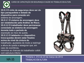 NR-35 TRABALHO EM ALTURA
Portaria n. 313 de 23 de março de 2012
CURSO DE CAPACITAÇÃO EM SEGURANÇA E SAÚDE NO TRABALHO EM ALTURA
35.5.3 O cinto de segurança deve ser do
tipo paraquedista e dotado de
dispositivo para conexão em
sistema de ancoragem.
35.5.3.1 O sistema de ancoragem deve
ser estabelecido pela Análise de Risco.
35.5.3.2 O trabalhador deve permanecer
conectado ao sistema de ancoragem
durante todo o período de
exposição ao risco de queda.
35.5.3.3 O talabarte e o dispositivo
trava-quedas devem estar fixados
acima do nível da cintura do
trabalhador, ajustados de modo a restringir
a altura de queda e assegurar que, em
caso de ocorrência,
minimize as chances do trabalhador colidir
com estrutura inferior.
 