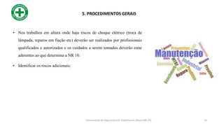 • Nos trabalhos em altura onde haja riscos de choque elétrico (troca de
lâmpada, reparos em fiação etc) deverão ser realizados por profissionais
qualificados e autorizados e os cuidados a serem tomados deverão estar
aderentes ao que determina a NR 10.
• Identificar os riscos adicionais;
5. PROCEDIMENTOS GERAIS
10
Treinamento de Segurança em Trabalho em Altura (NR 35)
 