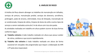 6. ANÁLISE DE RISCO
A Análise de Risco devem abranger os trabalhos de manutenção em telhados,
serviços de pintura, manutenção predial, serviços de alvenaria, serralheria,
jardinagem, poda de árvores, eletricidade, troca de lâmpada, manutenção de
ar condicionado, limpeza de vidros, limpeza de dutos da coifa e outros tipos de
serviços a serem realizados acima de 2 m de altura com risco de queda.
As atividades realizadas em trabalho em altura podem ocorrer de duas formas
conforme segue:
a) Trabalho rotineiro é todo trabalho realizado em altura que possui caráter
de rotina, cotidiano e que ocorre repetidamente.
b) Trabalho não rotineiro é todo trabalho realizado em altura de forma
ocasional em situações não programadas que requer a elaboração da APR
e PT pela área responsável.
12
Treinamento de Segurança em Trabalho em Altura (NR 35)
 