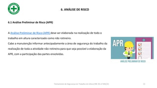 6.1 Análise Preliminar de Risco (APR)
A Análise Preliminar de Risco (APR) deve ser elaborada na realização de todo o
trabalho em altura caracterizado como não rotineiro.
Cabe a manutenção informar antecipadamente a área de segurança do trabalho da
realização de toda a atividade não rotineira para que seja possível a elaboração da
APR, com a participação das partes envolvidas.
6. ANÁLISE DE RISCO
13
Treinamento de Segurança em Trabalho em Altura (NR 35) nº 002/22
 