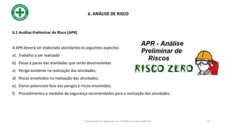 6.1 Análise Preliminar de Risco (APR)
A APR deverá ser elaborada abordando os seguintes aspectos:
a) Trabalho a ser realizado
b) Passo a passo das atividades que serão desenvolvidas
c) Perigo existente na realização das atividades;
d) Riscos envolvidos na realização das atividades;
e) Danos potenciais face aos perigos e riscos envolvidos;
f) Procedimentos e medidas de segurança recomendados para a realização das atividades.
6. ANÁLISE DE RISCO
14
Treinamento de Segurança em Trabalho em Altura (NR 35)
 