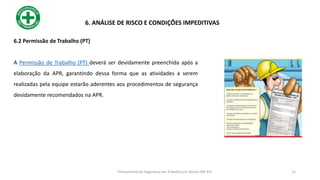 6.2 Permissão de Trabalho (PT)
A Permissão de Trabalho (PT) deverá ser devidamente preenchida após a
elaboração da APR, garantindo dessa forma que as atividades a serem
realizadas pela equipe estarão aderentes aos procedimentos de segurança
devidamente recomendados na APR.
6. ANÁLISE DE RISCO E CONDIÇÕES IMPEDITIVAS
15
Treinamento de Segurança em Trabalho em Altura (NR 35)
 