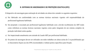 O dispositivo de ancoragem para realização de atividades em altura deve atender os seguintes requisitos:
a) Ser fabricado em conformidade com as normas técnicas nacionais vigentes sob responsabilidade do
profissional legalmente habilitado.
b) Ser projetado e executado por profissional legalmente habilitado com a devido recolhimento da ART tendo
como referência as normas técnicas nacionais vigentes como parte integrante de um sistema completo de
proteção individual contra quedas.
c) Ser inspecionado anualmente com emissão de Laudo/ART por profissional habilitado.
d) Os pontos de ancoragem devem ser utilizados em todos trabalhos em altura acima de 2 m possibilitando que
os funcionários façam uso dos EPIs recomendados e tenham pontos específicos para fixação.
17
8. SISTEMAS DE ANCORAGEM E DE PROTEÇÃO COLETICA (EPC)
Treinamento de Segurança em Trabalho em Altura (NR 35)
 