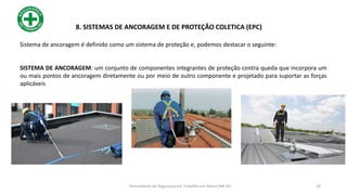 Sistema de ancoragem é definido como um sistema de proteção e, podemos destacar o seguinte:
SISTEMA DE ANCORAGEM: um conjunto de componentes integrantes de proteção contra queda que incorpora um
ou mais pontos de ancoragem diretamente ou por meio de outro componente e projetado para suportar as forças
aplicáveis
18
8. SISTEMAS DE ANCORAGEM E DE PROTEÇÃO COLETICA (EPC)
Treinamento de Segurança em Trabalho em Altura (NR 35)
 