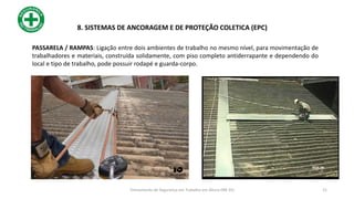 PASSARELA / RAMPAS: Ligação entre dois ambientes de trabalho no mesmo nível, para movimentação de
trabalhadores e materiais, construída solidamente, com piso completo antiderrapante e dependendo do
local e tipo de trabalho, pode possuir rodapé e guarda-corpo.
21
8. SISTEMAS DE ANCORAGEM E DE PROTEÇÃO COLETICA (EPC)
Treinamento de Segurança em Trabalho em Altura (NR 35)
 