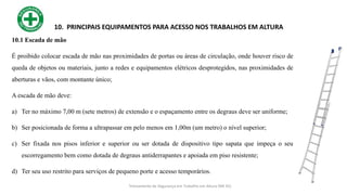 24
10. PRINCIPAIS EQUIPAMENTOS PARA ACESSO NOS TRABALHOS EM ALTURA
10.1 Escada de mão
É proibido colocar escada de mão nas proximidades de portas ou áreas de circulação, onde houver risco de
queda de objetos ou materiais, junto a redes e equipamentos elétricos desprotegidos, nas proximidades de
aberturas e vãos, com montante único;
A escada de mão deve:
a) Ter no máximo 7,00 m (sete metros) de extensão e o espaçamento entre os degraus deve ser uniforme;
b) Ser posicionada de forma a ultrapassar em pelo menos em 1,00m (um metro) o nível superior;
c) Ser fixada nos pisos inferior e superior ou ser dotada de dispositivo tipo sapata que impeça o seu
escorregamento bem como dotada de degraus antiderrapantes e apoiada em piso resistente;
d) Ter seu uso restrito para serviços de pequeno porte e acesso temporários.
Treinamento de Segurança em Trabalho em Altura (NR 35)
 