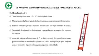 26
10. PRINCIPAIS EQUIPAMENTOS PARA ACESSO NOS TRABALHOS EM ALTURA
d) Ter a base apoiada entre 1/5 a 1/3 em relação à altura;
e) Manter as condições originais do fabricante e possuir sapatas antiderrapantes;
f) Permitir sobreposição de 1 metro no mínimo caso não haja limitador de curso;
g) Ser dotada de dispositivo limitador de curso colocado no quarto vão a contar
da catraca.
h) A escada extensível com mais de 7 m (sete metros) de comprimento deve
possuir sistema de travamento (tirante ou vareta de segurança) para impedir
que os montantes fiquem soltos e prejudiquem a estabilidade.
Treinamento de Segurança em Trabalho em Altura (NR 35) nº
10.2 Escada extensível
 