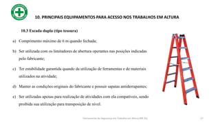27
10. PRINCIPAIS EQUIPAMENTOS PARA ACESSO NOS TRABALHOS EM ALTURA
10.3 Escada dupla (tipo tesoura)
a) Comprimento máximo de 6 m quando fechada;
b) Ser utilizada com os limitadores de abertura operantes nas posições indicadas
pelo fabricante;
c) Ter estabilidade garantida quando da utilização de ferramentas e de materiais
utilizados na atividade;
d) Manter as condições originais do fabricante e possuir sapatas antiderrapantes;
e) Ser utilizadas apenas para realização de atividades com ela compatíveis, sendo
proibida sua utilização para transposição de nível.
Treinamento de Segurança em Trabalho em Altura (NR 35)
 