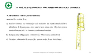 28
10. PRINCIPAIS EQUIPAMENTOS PARA ACESSO NOS TRABALHOS EM ALTURA
10.4 Escada fixa vertical (tipo marinheiro)
A escada fixa vertical deve:
a) Possuir corrimão ou continuação dos montantes da escada ultrapassando a
plataforma de descanso ou o piso superior com altura entre 1,1m (um metro e
dez centímetros) a 1,2 m (um metro e vinte centímetros);
b) Largura entre 0,4 (quarenta centímetros) e 0,6 (sessenta centímetros);
c) Ter altura máxima de 10 metros (dez metros), se for de um único lance;
Treinamento de Segurança em Trabalho em Altura (NR 35)
 