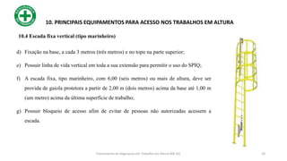 29
10. PRINCIPAIS EQUIPAMENTOS PARA ACESSO NOS TRABALHOS EM ALTURA
d) Fixação na base, a cada 3 metros (três metros) e no topo na parte superior;
e) Possuir linha de vida vertical em toda a sua extensão para permitir o uso do SPIQ;
f) A escada fixa, tipo marinheiro, com 6,00 (seis metros) ou mais de altura, deve ser
provida de gaiola protetora a partir de 2,00 m (dois metros) acima da base até 1,00 m
(um metro) acima da última superfície de trabalho;
g) Possuir bloqueio de acesso afim de evitar de pessoas não autorizadas acessem a
escada.
Treinamento de Segurança em Trabalho em Altura (NR 35)
10.4 Escada fixa vertical (tipo marinheiro)
 