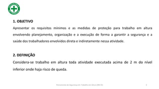1. OBJETIVO
Apresentar os requisitos mínimos e as medidas de proteção para trabalho em altura
envolvendo planejamento, organização e a execução de forma a garantir a segurança e a
saúde dos trabalhadores envolvidos direta e indiretamente nessa atividade.
2. DEFINIÇÃO
Considera-se trabalho em altura toda atividade executada acima de 2 m do nível
inferior onde haja risco de queda.
3
Treinamento de Segurança em Trabalho em Altura (NR 35)
 