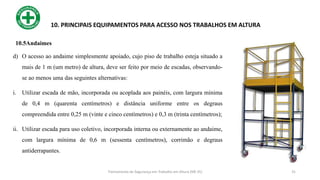 31
10. PRINCIPAIS EQUIPAMENTOS PARA ACESSO NOS TRABALHOS EM ALTURA
d) O acesso ao andaime simplesmente apoiado, cujo piso de trabalho esteja situado a
mais de 1 m (um metro) de altura, deve ser feito por meio de escadas, observando-
se ao menos uma das seguintes alternativas:
i. Utilizar escada de mão, incorporada ou acoplada aos painéis, com largura mínima
de 0,4 m (quarenta centímetros) e distância uniforme entre os degraus
compreendida entre 0,25 m (vinte e cinco centímetros) e 0,3 m (trinta centímetros);
ii. Utilizar escada para uso coletivo, incorporada interna ou externamente ao andaime,
com largura mínima de 0,6 m (sessenta centímetros), corrimão e degraus
antiderrapantes.
Treinamento de Segurança em Trabalho em Altura (NR 35)
10.5Andaimes
 