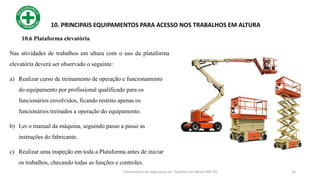 33
10. PRINCIPAIS EQUIPAMENTOS PARA ACESSO NOS TRABALHOS EM ALTURA
10.6 Plataforma elevatória
Nas atividades de trabalhos em altura com o uso da plataforma
elevatória deverá ser observado o seguinte:
a) Realizar curso de treinamento de operação e funcionamento
do equipamento por profissional qualificado para os
funcionários envolvidos, ficando restrito apenas os
funcionários treinados a operação do equipamento.
b) Ler o manual da máquina, seguindo passo a passo as
instruções do fabricante.
c) Realizar uma inspeção em toda a Plataforma antes de iniciar
os trabalhos, checando todas as funções e controles.
Treinamento de Segurança em Trabalho em Altura (NR 35)
 